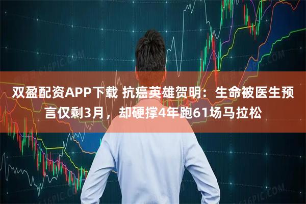 双盈配资APP下载 抗癌英雄贺明：生命被医生预言仅剩3月，却硬撑4年跑61场马拉松